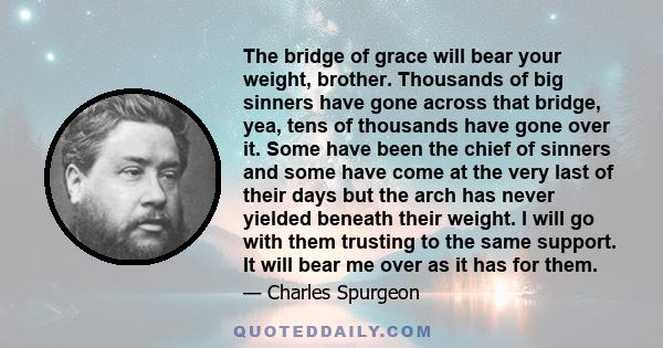 The bridge of grace will bear your weight, brother. Thousands of big sinners have gone across that bridge, yea, tens of thousands have gone over it. Some have been the chief of sinners and some have come at the very