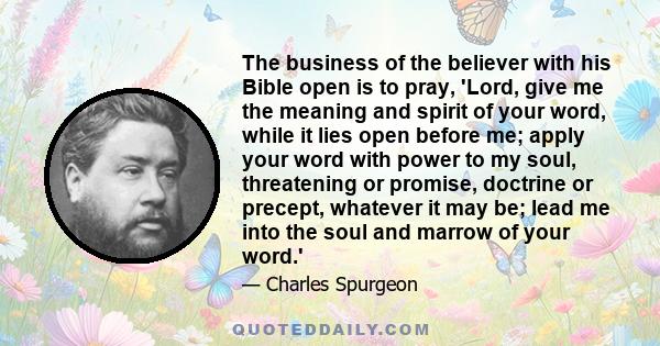 The business of the believer with his Bible open is to pray, 'Lord, give me the meaning and spirit of your word, while it lies open before me; apply your word with power to my soul, threatening or promise, doctrine or