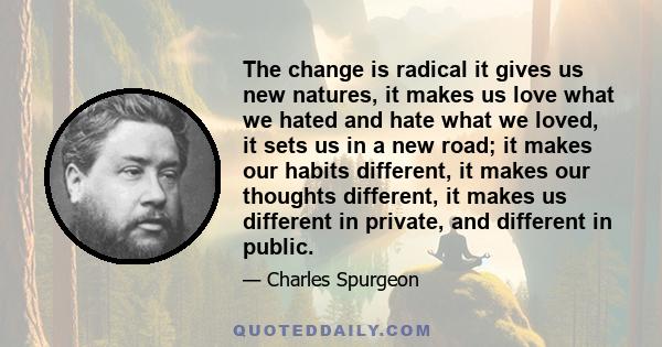 The change is radical it gives us new natures, it makes us love what we hated and hate what we loved, it sets us in a new road; it makes our habits different, it makes our thoughts different, it makes us different in