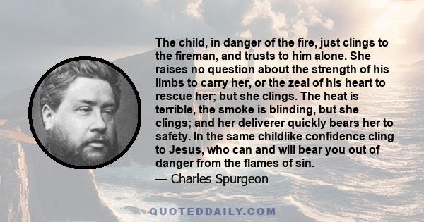 The child, in danger of the fire, just clings to the fireman, and trusts to him alone. She raises no question about the strength of his limbs to carry her, or the zeal of his heart to rescue her; but she clings. The