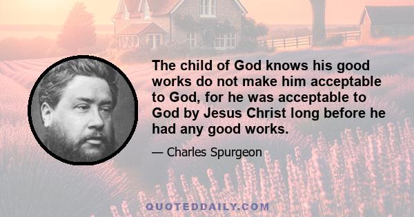 The child of God knows his good works do not make him acceptable to God, for he was acceptable to God by Jesus Christ long before he had any good works.