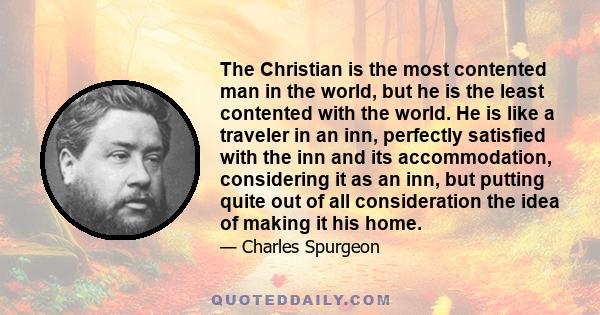 The Christian is the most contented man in the world, but he is the least contented with the world. He is like a traveler in an inn, perfectly satisfied with the inn and its accommodation, considering it as an inn, but