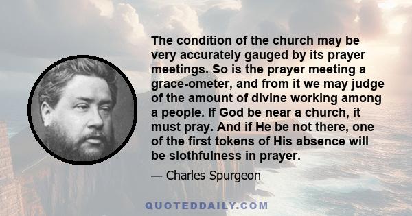 The condition of the church may be very accurately gauged by its prayer meetings. So is the prayer meeting a grace-ometer, and from it we may judge of the amount of divine working among a people. If God be near a