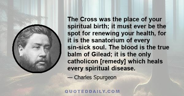 The Cross was the place of your spiritual birth; it must ever be the spot for renewing your health, for it is the sanatorium of every sin-sick soul. The blood is the true balm of Gilead; it is the only catholicon