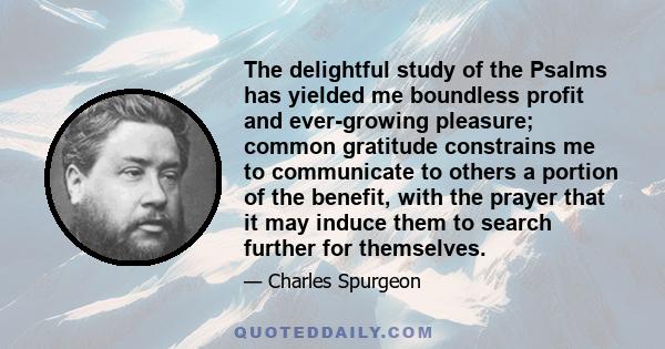 The delightful study of the Psalms has yielded me boundless profit and ever-growing pleasure; common gratitude constrains me to communicate to others a portion of the benefit, with the prayer that it may induce them to