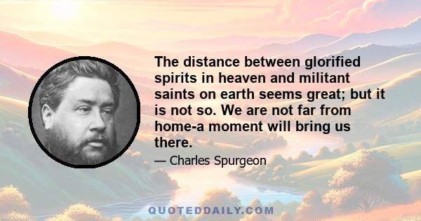 The distance between glorified spirits in heaven and militant saints on earth seems great; but it is not so. We are not far from home-a moment will bring us there.