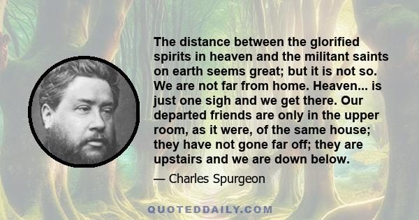 The distance between the glorified spirits in heaven and the militant saints on earth seems great; but it is not so. We are not far from home. Heaven... is just one sigh and we get there. Our departed friends are only