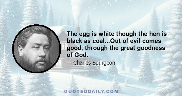 The egg is white though the hen is black as coal...Out of evil comes good, through the great goodness of God.