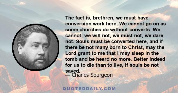 The fact is, brethren, we must have conversion work here. We cannot go on as some churches do without converts. We cannot, we will not, we must not, we dare not. Souls must be converted here, and if there be not many