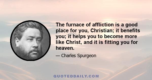 The furnace of affliction is a good place for you, Christian; it benefits you; it helps you to become more like Christ, and it is fitting you for heaven.