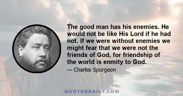 The good man has his enemies. He would not be like His Lord if he had not. If we were without enemies we might fear that we were not the friends of God, for friendship of the world is enmity to God.