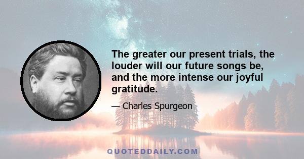 The greater our present trials, the louder will our future songs be, and the more intense our joyful gratitude.