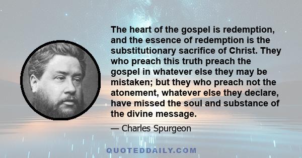 The heart of the gospel is redemption, and the essence of redemption is the substitutionary sacrifice of Christ. They who preach this truth preach the gospel in whatever else they may be mistaken; but they who preach