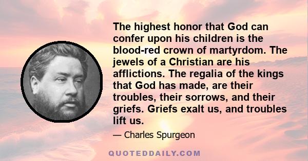 The highest honor that God can confer upon his children is the blood-red crown of martyrdom. The jewels of a Christian are his afflictions. The regalia of the kings that God has made, are their troubles, their sorrows,