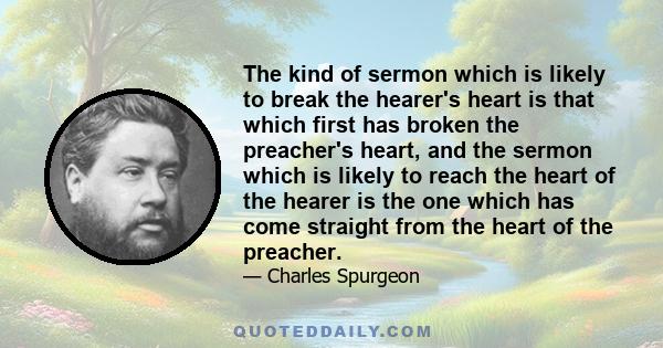 The kind of sermon which is likely to break the hearer's heart is that which first has broken the preacher's heart, and the sermon which is likely to reach the heart of the hearer is the one which has come straight from 