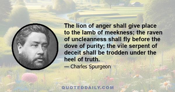 The lion of anger shall give place to the lamb of meekness; the raven of uncleanness shall fly before the dove of purity; the vile serpent of deceit shall be trodden under the heel of truth.