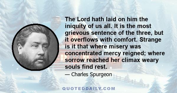 The Lord hath laid on him the iniquity of us all. It is the most grievous sentence of the three, but it overflows with comfort. Strange is it that where misery was concentrated mercy reigned; where sorrow reached her