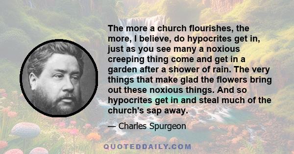 The more a church flourishes, the more, I believe, do hypocrites get in, just as you see many a noxious creeping thing come and get in a garden after a shower of rain. The very things that make glad the flowers bring