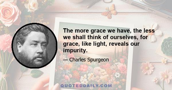 The more grace we have, the less we shall think of ourselves, for grace, like light, reveals our impurity.