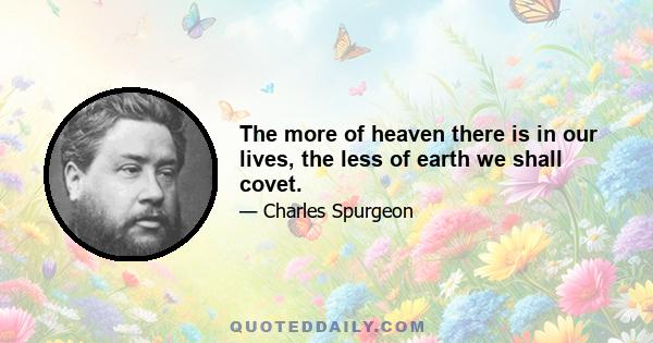 The more of heaven there is in our lives, the less of earth we shall covet.