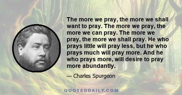 The more we pray, the more we shall want to pray. The more we pray, the more we can pray. The more we pray, the more we shall pray. He who prays little will pray less, but he who prays much will pray more. And he who