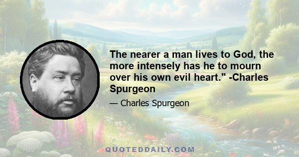 The nearer a man lives to God, the more intensely has he to mourn over his own evil heart. -Charles Spurgeon