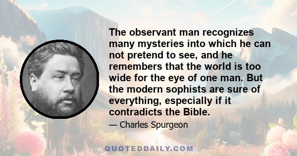 The observant man recognizes many mysteries into which he can not pretend to see, and he remembers that the world is too wide for the eye of one man. But the modern sophists are sure of everything, especially if it