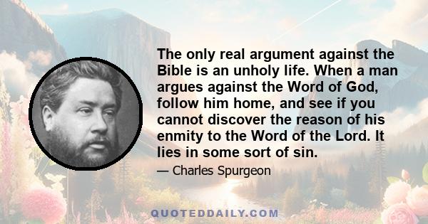 The only real argument against the Bible is an unholy life. When a man argues against the Word of God, follow him home, and see if you cannot discover the reason of his enmity to the Word of the Lord. It lies in some