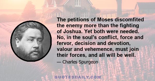 The petitions of Moses discomfited the enemy more than the fighting of Joshua. Yet both were needed. No, in the soul's conflict, force and fervor, decision and devotion, valour and vehemence, must join their forces, and 