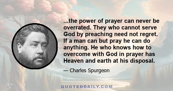 ...the power of prayer can never be overrated. They who cannot serve God by preaching need not regret. If a man can but pray he can do anything. He who knows how to overcome with God in prayer has Heaven and earth at