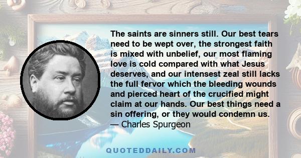 The saints are sinners still. Our best tears need to be wept over, the strongest faith is mixed with unbelief, our most flaming love is cold compared with what Jesus deserves, and our intensest zeal still lacks the full 