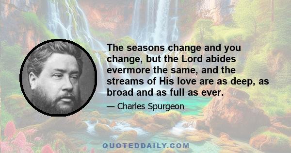 The seasons change and you change, but the Lord abides evermore the same, and the streams of His love are as deep, as broad and as full as ever.