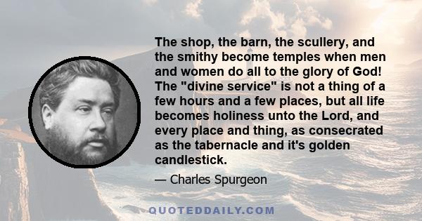 The shop, the barn, the scullery, and the smithy become temples when men and women do all to the glory of God! The divine service is not a thing of a few hours and a few places, but all life becomes holiness unto the