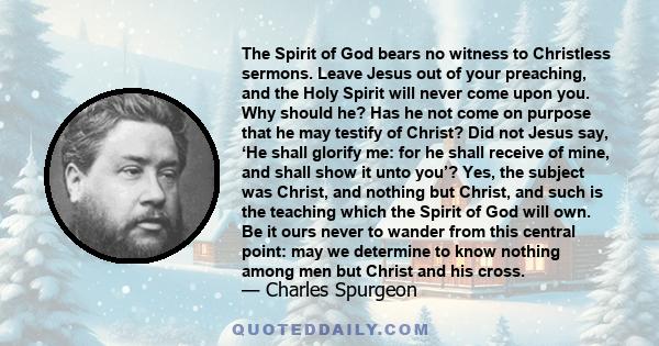 The Spirit of God bears no witness to Christless sermons. Leave Jesus out of your preaching, and the Holy Spirit will never come upon you. Why should he? Has he not come on purpose that he may testify of Christ? Did not 