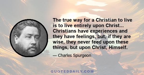 The true way for a Christian to live is to live entirely upon Christ... Christians have experiences and they have feelings, but, if they are wise, they never feed upon these things, but upon Christ, Himself.