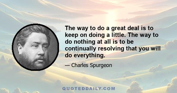 The way to do a great deal is to keep on doing a little. The way to do nothing at all is to be continually resolving that you will do everything.