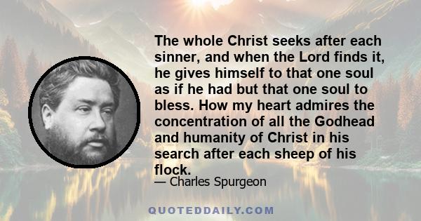 The whole Christ seeks after each sinner, and when the Lord finds it, he gives himself to that one soul as if he had but that one soul to bless. How my heart admires the concentration of all the Godhead and humanity of