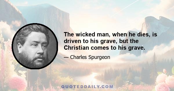 The wicked man, when he dies, is driven to his grave, but the Christian comes to his grave.