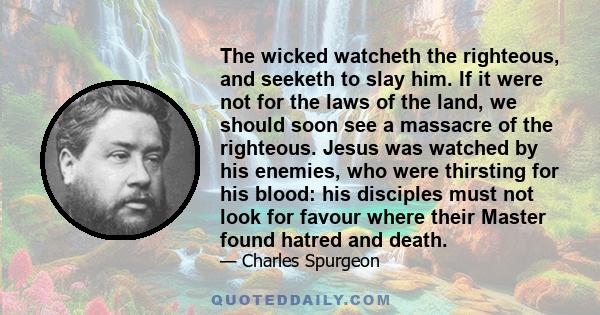 The wicked watcheth the righteous, and seeketh to slay him. If it were not for the laws of the land, we should soon see a massacre of the righteous. Jesus was watched by his enemies, who were thirsting for his blood: