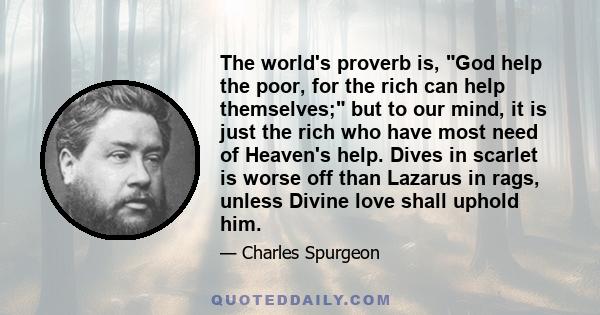 The world's proverb is, God help the poor, for the rich can help themselves; but to our mind, it is just the rich who have most need of Heaven's help. Dives in scarlet is worse off than Lazarus in rags, unless Divine