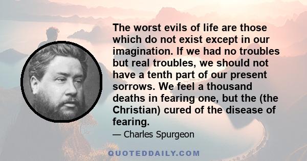 The worst evils of life are those which do not exist except in our imagination. If we had no troubles but real troubles, we should not have a tenth part of our present sorrows. We feel a thousand deaths in fearing one,