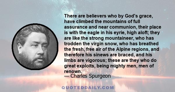 There are believers who by God's grace, have climbed the mountains of full assurance and near communion, their place is with the eagle in his eyrie, high aloft; they are like the strong mountaineer, who has trodden the