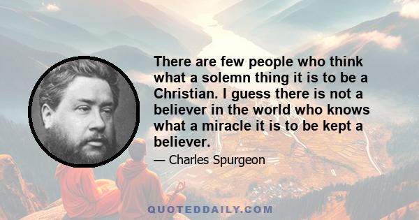 There are few people who think what a solemn thing it is to be a Christian. I guess there is not a believer in the world who knows what a miracle it is to be kept a believer.