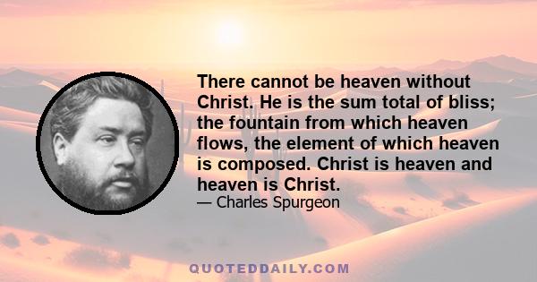 There cannot be heaven without Christ. He is the sum total of bliss; the fountain from which heaven flows, the element of which heaven is composed. Christ is heaven and heaven is Christ.