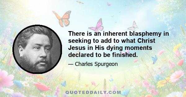 There is an inherent blasphemy in seeking to add to what Christ Jesus in His dying moments declared to be finished.