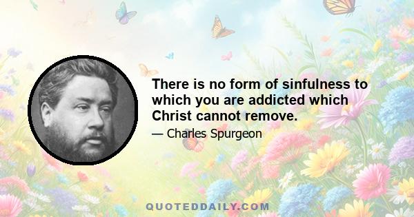 There is no form of sinfulness to which you are addicted which Christ cannot remove.