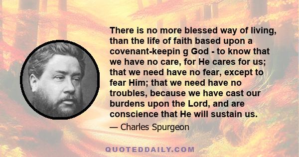 There is no more blessed way of living, than the life of faith based upon a covenant-keepin g God - to know that we have no care, for He cares for us; that we need have no fear, except to fear Him; that we need have no