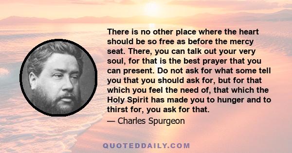 There is no other place where the heart should be so free as before the mercy seat. There, you can talk out your very soul, for that is the best prayer that you can present. Do not ask for what some tell you that you