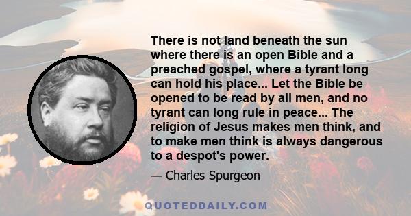 There is not land beneath the sun where there is an open Bible and a preached gospel, where a tyrant long can hold his place... Let the Bible be opened to be read by all men, and no tyrant can long rule in peace... The