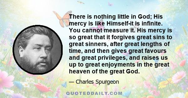 There is nothing little in God; His mercy is like Himself-it is infinite. You cannot measure it. His mercy is so great that it forgives great sins to great sinners, after great lengths of time, and then gives great